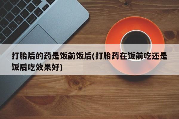 流产药使用打胎后的药是饭前饭后(打胎药在饭前吃还是饭后吃效果好)