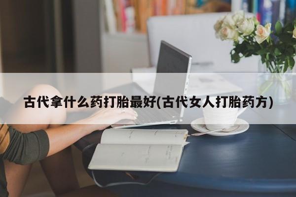 流产药使用古代拿什么药打胎最好(古代女人打胎药方)
