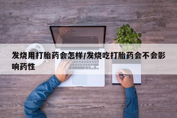 流产药使用发烧用打胎药会怎样/发烧吃打胎药会不会影响药性