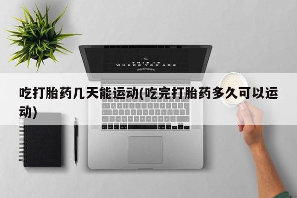 流产药使用吃打胎药几天能运动(吃完打胎药多久可以运动)