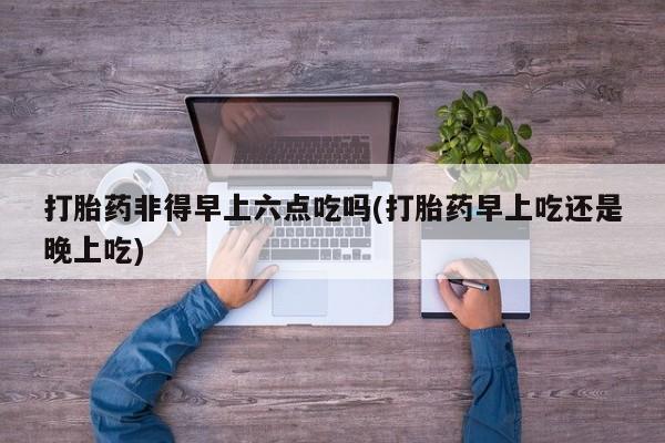 流产药使用打胎药非得早上六点吃吗(打胎药早上吃还是晚上吃)