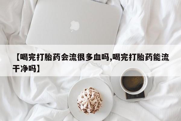 流产药使用【喝完打胎药会流很多血吗,喝完打胎药能流干净吗】