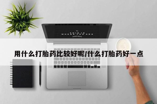 流产药使用用什么打胎药比较好呢/什么打胎药好一点
