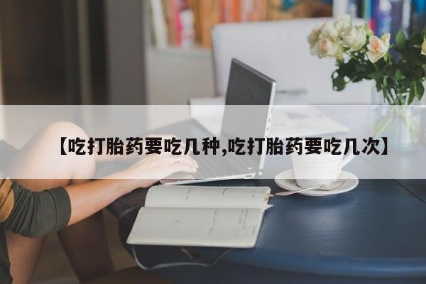 流产药使用【吃打胎药要吃几种,吃打胎药要吃几次】