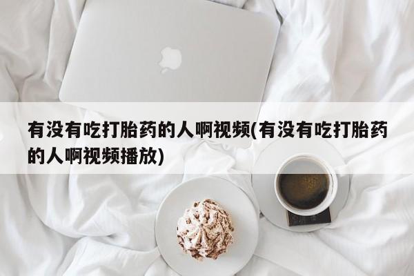 流产药使用有没有吃打胎药的人啊视频(有没有吃打胎药的人啊视频播放)