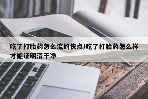流产药使用吃了打胎药怎么流的快点/吃了打胎药怎么样才能证明清干净
