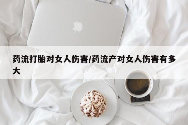 流产药使用药流打胎对女人伤害/药流产对女人伤害有多大