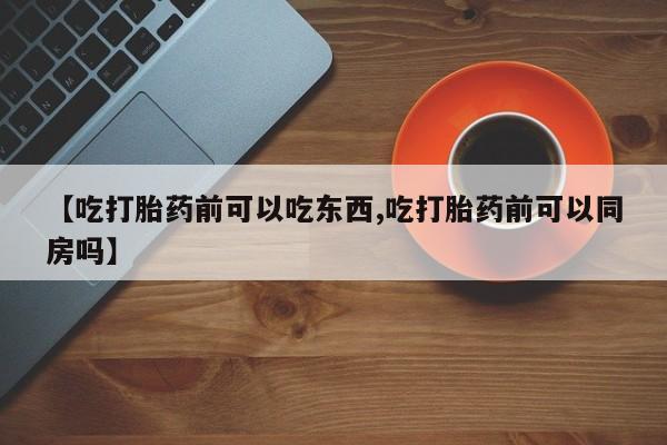 流产药使用【吃打胎药前可以吃东西,吃打胎药前可以同房吗】
