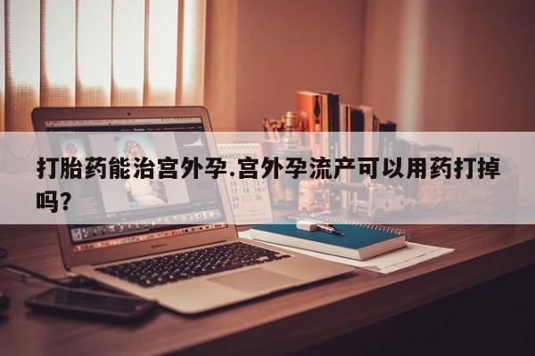 流产药使用打胎药能治宫外孕.宫外孕流产可以用药打掉吗？