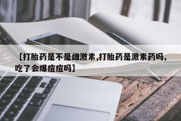 流产药使用【打胎药是不是雌激素,打胎药是激素药吗,吃了会爆痘痘吗】