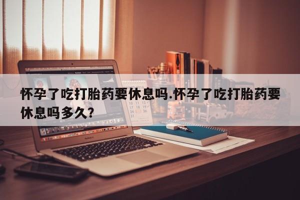 流产药使用怀孕了吃打胎药要休息吗.怀孕了吃打胎药要休息吗多久？