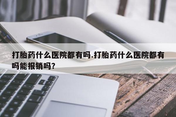 流产药使用打胎药什么医院都有吗.打胎药什么医院都有吗能报销吗？