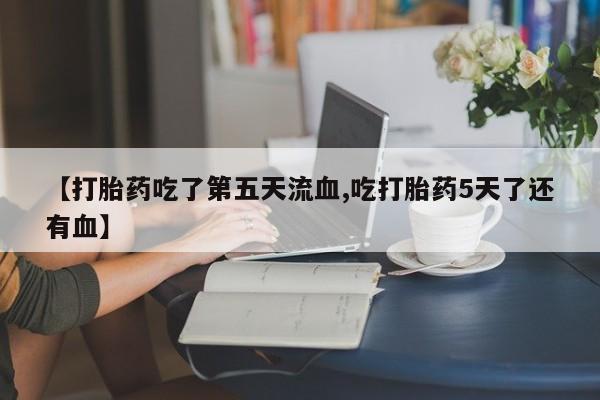 流产药使用【打胎药吃了第五天流血,吃打胎药5天了还有血】