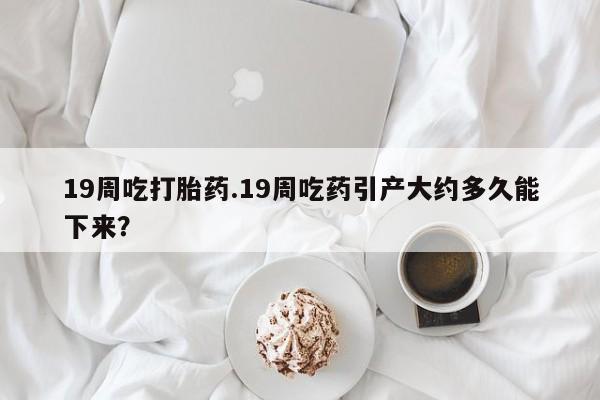 流产药使用19周吃打胎药.19周吃药引产大约多久能下来？