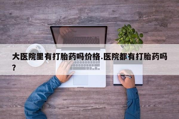流产药使用大医院里有打胎药吗价格.医院都有打胎药吗？
