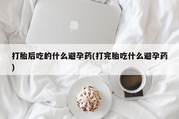 流产药使用打胎后吃的什么避孕药(打完胎吃什么避孕药)