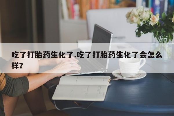 流产药使用吃了打胎药生化了.吃了打胎药生化了会怎么样？
