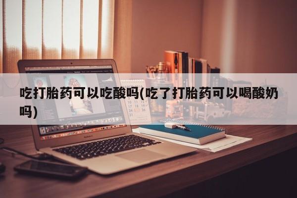 流产药使用吃打胎药可以吃酸吗(吃了打胎药可以喝酸奶吗)