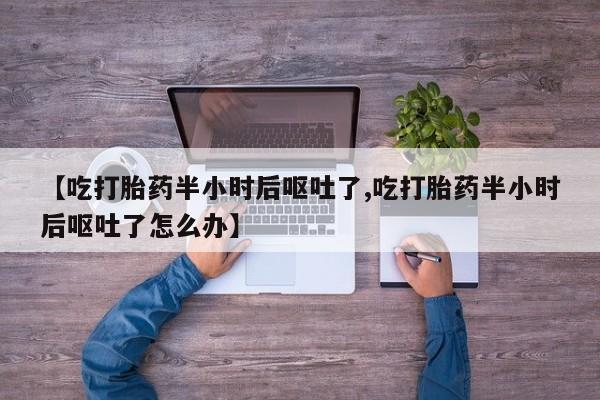 流产药使用【吃打胎药半小时后呕吐了,吃打胎药半小时后呕吐了怎么办】