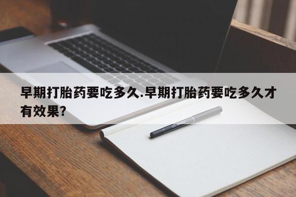 流产药使用早期打胎药要吃多久.早期打胎药要吃多久才有效果？