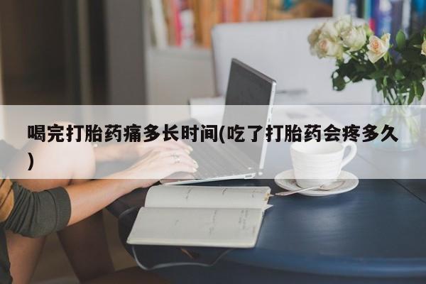 流产药使用喝完打胎药痛多长时间(吃了打胎药会疼多久)