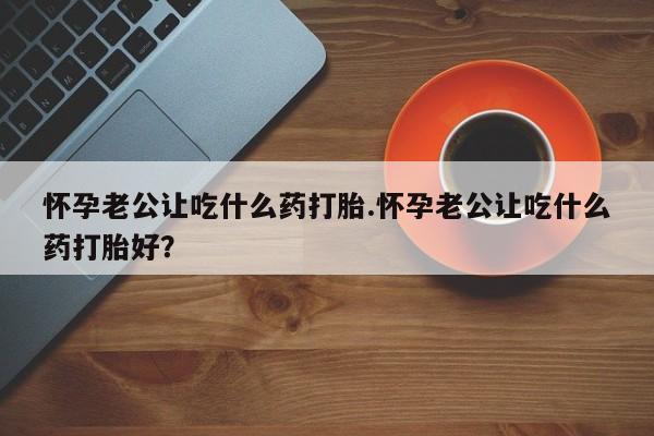 流产药使用怀孕老公让吃什么药打胎.怀孕老公让吃什么药打胎好？