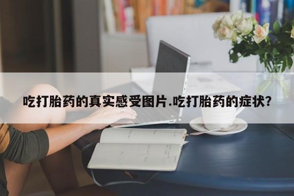 流产药使用吃打胎药的真实感受图片.吃打胎药的症状？