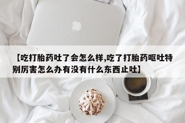 流产药使用【吃打胎药吐了会怎么样,吃了打胎药呕吐特别厉害怎么办有没有什么东西止吐】