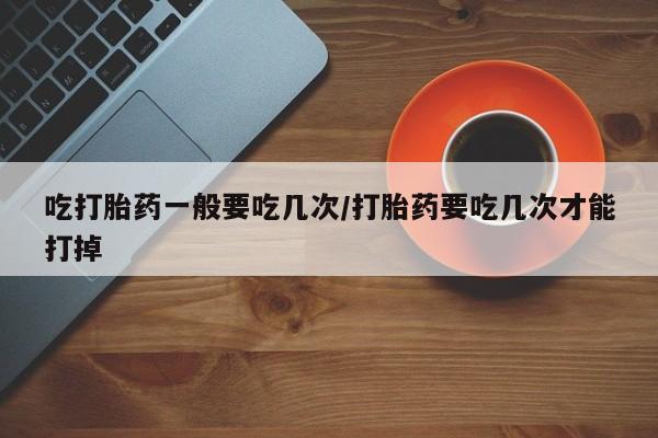 流产药使用吃打胎药一般要吃几次/打胎药要吃几次才能打掉