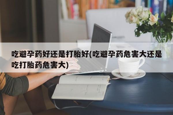 流产药使用吃避孕药好还是打胎好(吃避孕药危害大还是吃打胎药危害大)