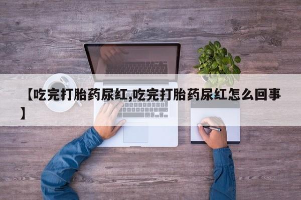 流产药使用【吃完打胎药尿红,吃完打胎药尿红怎么回事】