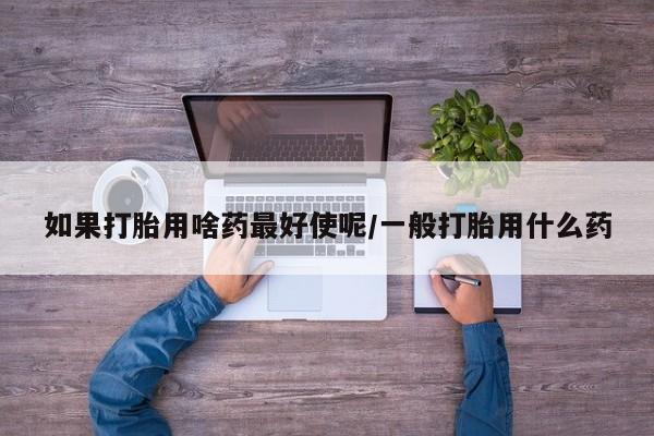 流产药使用如果打胎用啥药最好使呢/一般打胎用什么药