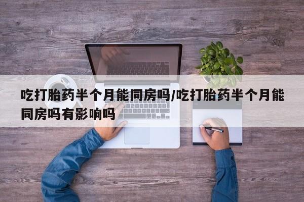 流产药使用吃打胎药半个月能同房吗/吃打胎药半个月能同房吗有影响吗