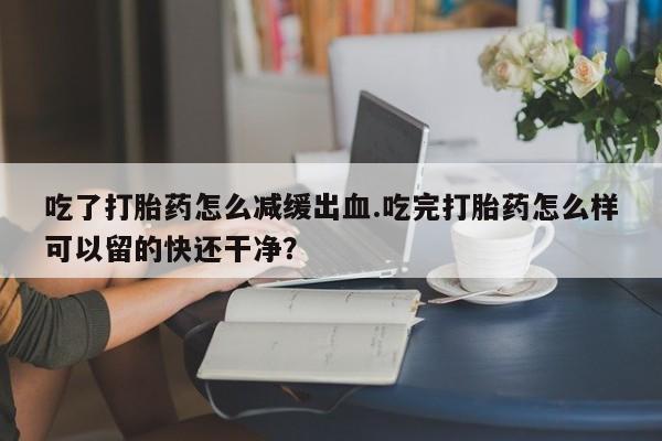 流产药使用吃了打胎药怎么减缓出血.吃完打胎药怎么样可以留的快还干净？