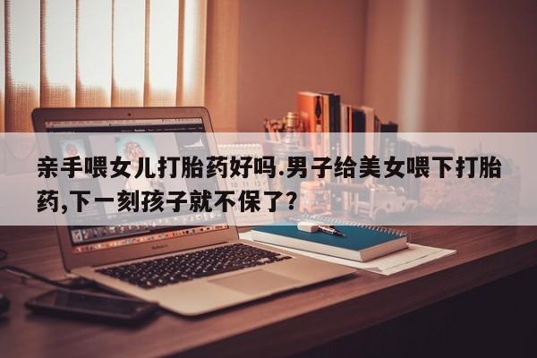 流产药使用亲手喂女儿打胎药好吗.男子给美女喂下打胎药,下一刻孩子就不保了？