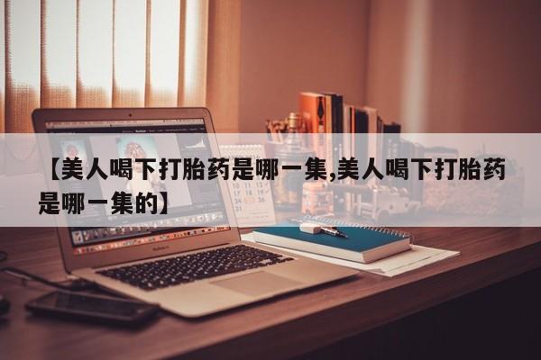 流产药使用【美人喝下打胎药是哪一集,美人喝下打胎药是哪一集的】