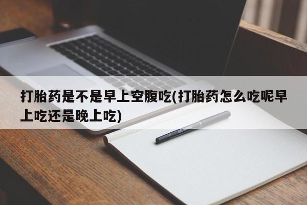 流产药使用打胎药是不是早上空腹吃(打胎药怎么吃呢早上吃还是晚上吃)