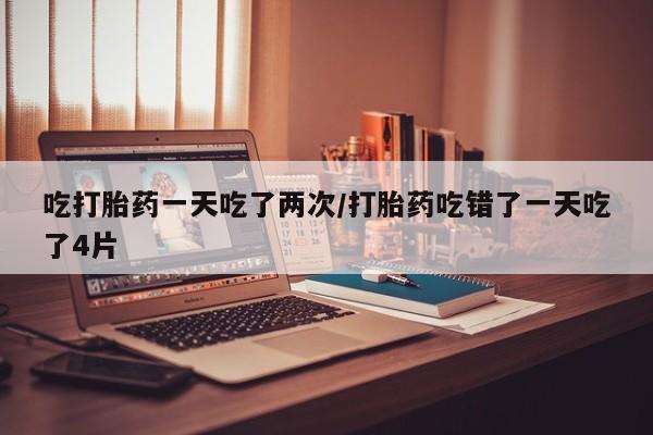 流产药使用吃打胎药一天吃了两次/打胎药吃错了一天吃了4片