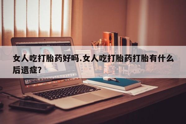 流产药使用女人吃打胎药好吗.女人吃打胎药打胎有什么后遗症？