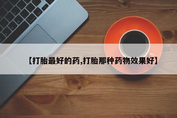 流产药使用【打胎最好的药,打胎那种药物效果好】