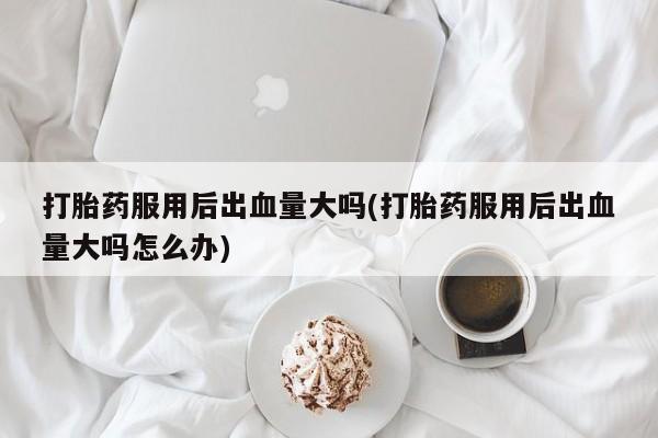 流产药使用打胎药服用后出血量大吗(打胎药服用后出血量大吗怎么办)