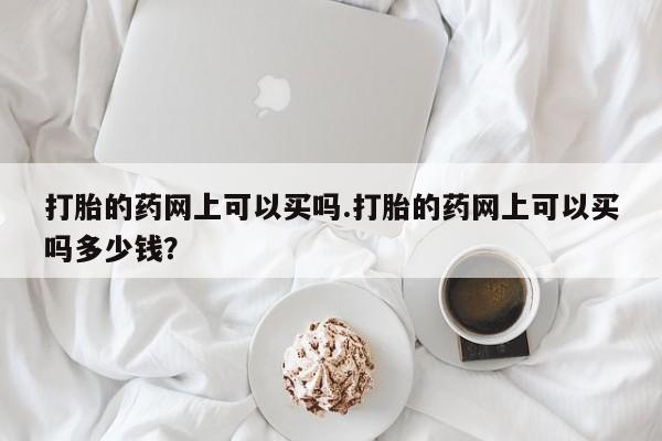 流产药使用打胎的药网上可以买吗.打胎的药网上可以买吗多少钱？