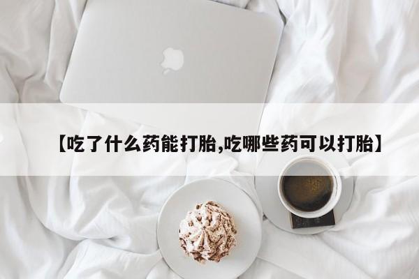 流产药使用【吃了什么药能打胎,吃哪些药可以打胎】