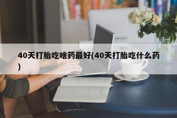 流产药使用40天打胎吃啥药最好(40天打胎吃什么药)