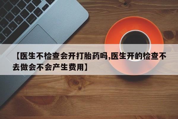 流产药使用【医生不检查会开打胎药吗,医生开的检查不去做会不会产生费用】