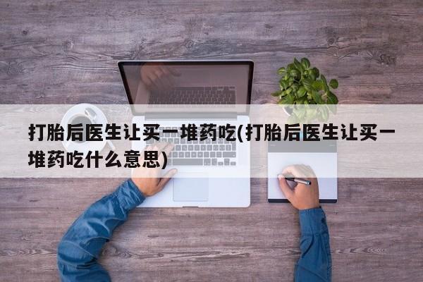 流产药使用打胎后医生让买一堆药吃(打胎后医生让买一堆药吃什么意思)