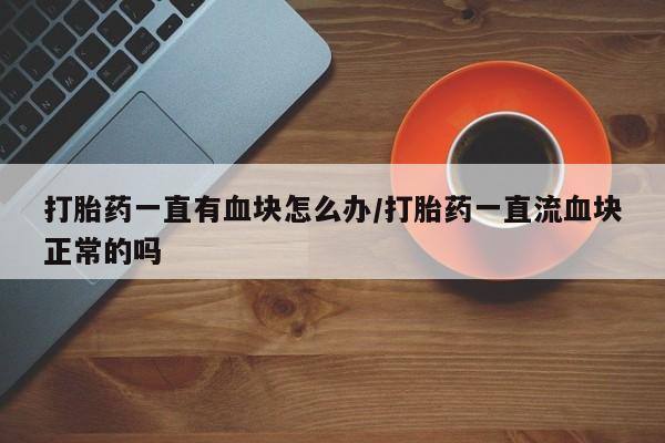 流产药使用打胎药一直有血块怎么办/打胎药一直流血块正常的吗