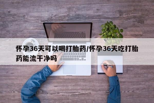 流产药使用怀孕36天可以喝打胎药/怀孕36天吃打胎药能流干净吗