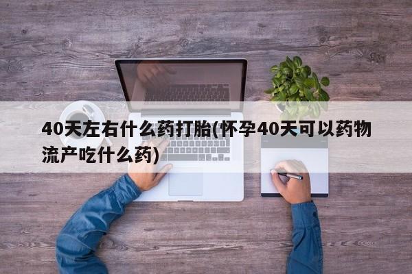 流产药使用40天左右什么药打胎(怀孕40天可以药物流产吃什么药)