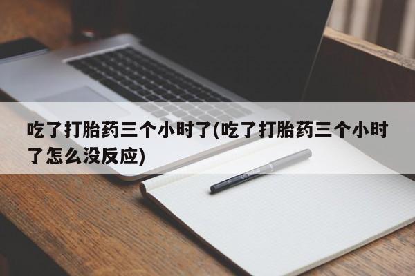 流产药使用吃了打胎药三个小时了(吃了打胎药三个小时了怎么没反应)